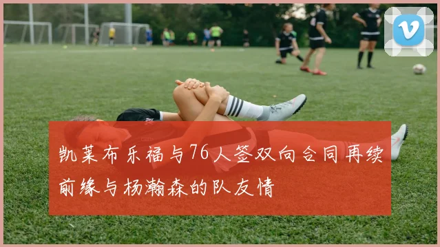 凯莱布乐福与76人签双向合同再续前缘与杨瀚森的队友情