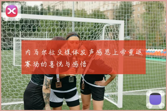 内马尔社交媒体发声感恩上帝重返赛场的喜悦与感悟