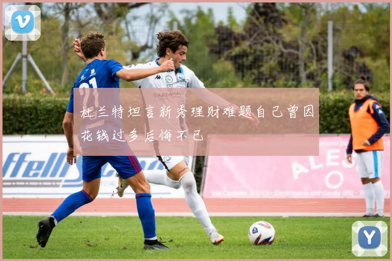 杜兰特坦言新秀理财难题自己曾因花钱过多后悔不已