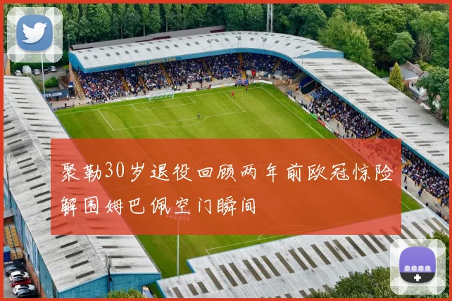 聚勒30岁退役回顾两年前欧冠惊险解围姆巴佩空门瞬间