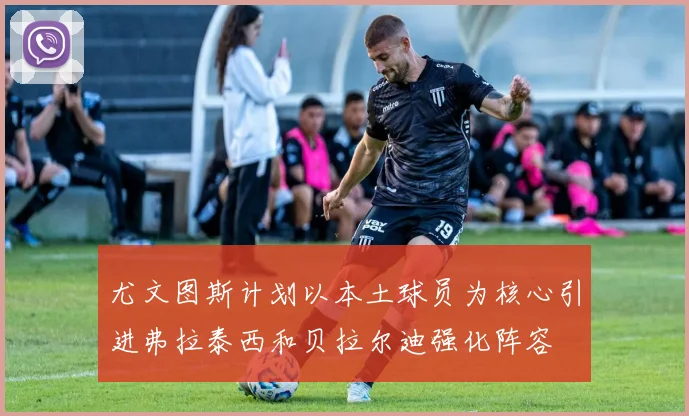 尤文图斯计划以本土球员为核心引进弗拉泰西和贝拉尔迪强化阵容