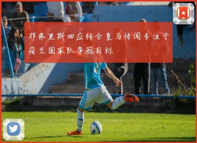 邓弗里斯回应转会皇马传闻专注于荷兰国家队争冠目标