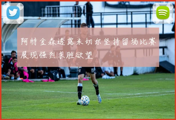 阿特金森透露米切尔坚持留场比赛展现强烈求胜欲望