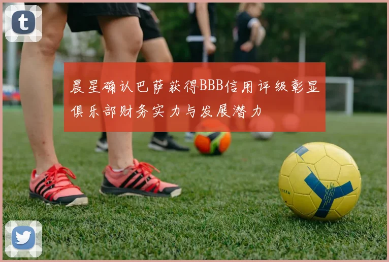 晨星确认巴萨获得BBB信用评级彰显俱乐部财务实力与发展潜力