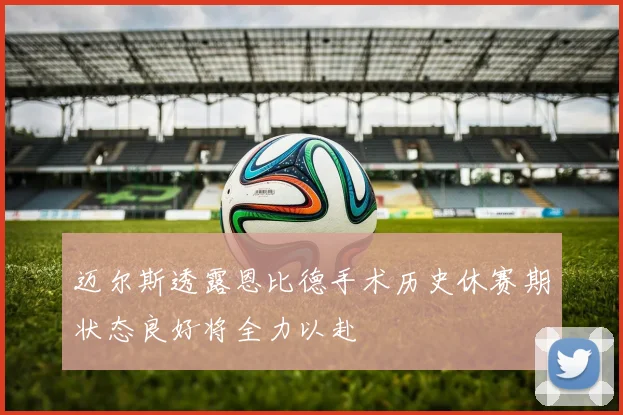 迈尔斯透露恩比德手术历史休赛期状态良好将全力以赴