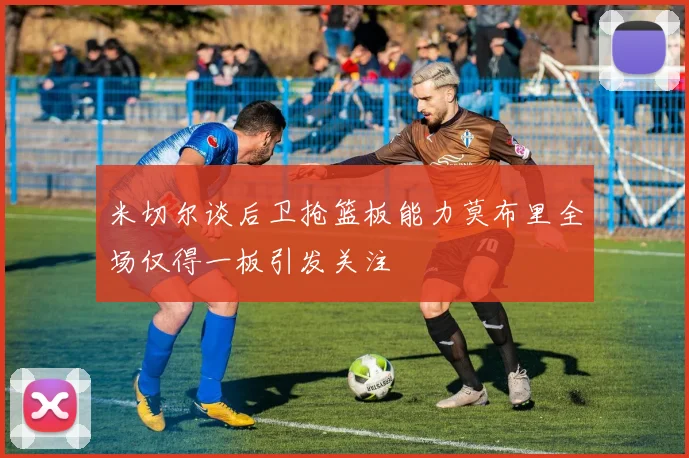 米切尔谈后卫抢篮板能力莫布里全场仅得一板引发关注