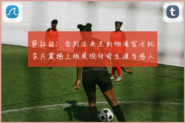 萨拉赫：告别法老王利物浦官方纪录片震撼上线展现传奇生涯与感人时刻