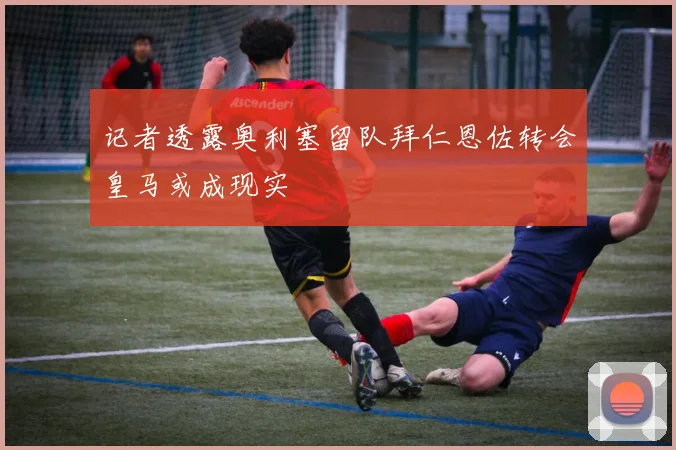 记者透露奥利塞留队拜仁恩佐转会皇马或成现实