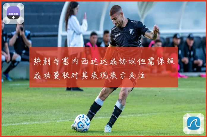 热刺与塞内西达达成协议但需保级成功曼联对其表现表示关注