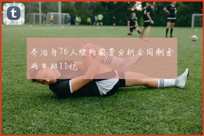乔治与76人续约前景分析合同剩余两年超11亿