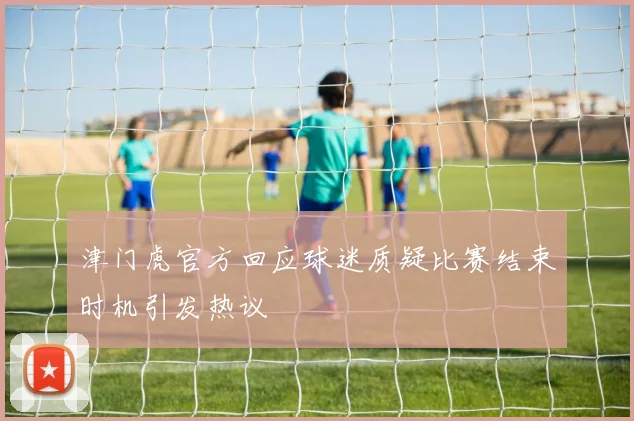 津门虎官方回应球迷质疑比赛结束时机引发热议