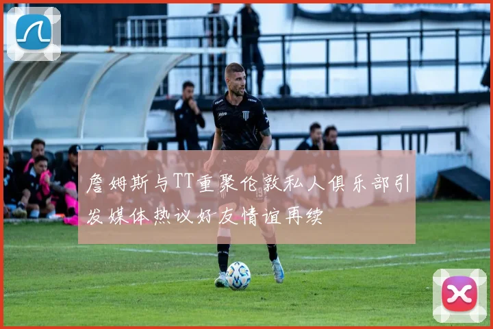 詹姆斯与TT重聚伦敦私人俱乐部引发媒体热议好友情谊再续